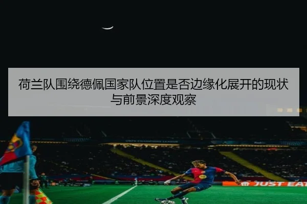 荷兰队围绕德佩国家队位置是否边缘化展开的现状与前景深度观察